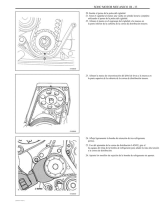 SOHC MOTOR MECANICO 1B - 33
20. Instale el perno de la polea del cigüeñal.
21. Girar el cigüeñal al menos una vuelta en sentido horario completo
utilizando el perno de la polea del cigüeñal.
22. Alinear el punto en el engranaje del cigüeñal a la muesca en
la parte inferior de la cubierta de la correa de distribución trasero.
A102B030
23. Alinear la marca de sincronización del árbol de levas a la muesca en
la parte superior de la cubierta de la correa de distribución trasero.
A102B004
24. Afloje ligeramente la bomba de retención de tres refrigerante
pernos.
25. Uso del ajustador de la correa de distribución J-42492, gire el
las agujas del reloj de la bomba de refrigerante para añadir la más alta tensión
a la correa de distribución.
26. Apriete los tornillos de sujeción de la bomba de refrigerante sin apretar.
A102B040
DAEWOO T-154 BL2,3
 