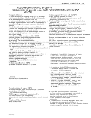 CONTROLES DE MOTOR 1F - 313
CODIGO DE DIAGNOSTICO (DTC) P0405
Recirculación de los gases de escape (EGR) POSICIÓN Pintle SENSOR DE BAJA
VOLTAJE
Descripción del circuito
Un sistema de recirculación de gases de escape (EGR) se utiliza para
óxidos inferiores de nitrógeno (NOx) los niveles de emisión causadas
por las altas temperaturas de combustión. Esto se logra
por la alimentación de pequeñas cantidades de gases de escape de nuevo en
la cámara de combustión. Cuando la mezcla de aire / combustible es di-
cementadas con los gases de escape, las temperaturas de combustión
se reducen.
Una válvula de EGR lineal se utiliza en este sistema. El lineal
Válvula de EGR está diseñado para suministrar con precisión de escape
los gases en el motor sin el uso de colector de admisión
vacío. El flujo de la válvula de escape de los controles de entrar en el
colector de admisión del colector de escape a través de una
orificio con un motor de
módulo de control (ECM) de clavija controladas. El ECM
controla la posición de pivote usando insumos del acelerador
Posición (TP) y la presión absoluta del colector
(MAP) sensores. El ECM entonces los comandos
Válvula de EGR para operar cuando sea necesario mediante el control de una
señal de encendido a través de la ECM. Esto puede ser monitor
reada en una herramienta de análisis como la EGR posición deseada.
El ECM monitorea los resultados de su comando
a través de una señal de realimentación. Mediante el envío de una referencia de
5 voltios
y un terreno a la válvula EGR, una señal de tensión represen-
senta la posición de pinza de válvula EGR se envía a la
ECM. Esta señal de retroalimentación también se puede controlar en un
herramienta de análisis y es la posición real de la clavija de EGR.
El EGR Posición real siempre debe estar cerca de la
mandado o deseado EGR Posición.
Este código de diagnóstico (DTC) detectará un abierto
o cortocircuito.
Condiciones para Establecer el DTC
DTensión de encendido es de entre 11,7 y 16 voltios.
1.5L SOHC
DPosición de EGR es menor que 2%.
Condiciones para la Eliminación de la MIL / DTC
DEl MIL se apagará después de tres (cuatro -
1.5L SOHC) ciclos de encendido consecutivos en los que el
de diagnóstico se ejecuta sin un fallo.
DUna historia DTC se borrará después de 40 cálida consecutiva hasta
ciclos sin un fallo.
DDTC (s) se puede borrar mediante el uso de la herramienta de análisis.
Materiales para el diagnóstico
Debido a la humedad asociada con los sistemas de escape, la
Válvula EGR se puede congelar y se adhieren en clima frío en
veces. Después de que el vehículo se pone en una tienda caliente para
las reparaciones, la válvula se calienta y el problema desaparece.
Al observar la EGR real y deseado EGR Posi-
ciones sobre un vehículo en frío con una herramienta de análisis, la culpa puede
ser
fácilmente verificada. Compruebe los datos del marco de helada para
determinar
mina si el DTC establecido cuando el vehículo estaba frío por vista-
ción de la temperatura del refrigerante del motor (ECT).
Descripción de la prueba
Número (s) a continuación se refieren al número (s) de paso en el
Tabla de diagnóstico.
1. El diagnóstico a bordo (EOBD) Comprobación del sistema
le pide al técnico para completar algunos básicos
cheques y almacenar la imagen congelada y vuelva fracaso
cuerdas datos en la herramienta de análisis en su caso. Este
crea una copia electrónica de los datos tomados cuando
se produjo la avería. La información es entonces
almacenada en la herramienta de análisis para su posterior consulta.
2. Al mando de las válvulas EGR Determina abiertas
si el sistema EGR puede controlar la válvula de EGR
con precisión y si el fallo está presente.
3. Si la referencia de la válvula EGR 5 voltios está en cortocircuito a
suelo, el voltímetro digital (DVM) leerá ninguna
DTC tensión y adicionales pueden establecerse y el medio
el rendimiento del motor será pobre. Cuando este circuito es
abierta, sólo P0405 DTC se establecerá.
4. jumpering el circuito de referencia de 5 voltios a la señal
circuito comprueba el circuito de la señal y el ECM.
La herramienta de análisis debe mostrar la real EGR Posi-
ción como el 100% si el circuito de la señal y ECM son
DE ACUERDO.
6. Aunque el ECM y circuitos actuaron correctamente
en el paso anterior, un problema aún puede estar dentro de la
terminales que no se mostrará en el tipo de sonda
la prueba. Asegúrese de revisar los terminales por ser
se retiró, mal formado o dañado, y por
mala tensión.
10. Todos los circuitos a la válvula EGR están bien en este punto.
La culpa es internamente en la válvula EGR y, por lo
tanto debe ser reemplazado. Asegúrese que todo el material de la junta es
retirado de la superficie de montaje EGR. Incluso una
Medida tomada cuando se pone el DTC
DLa lámpara indicadora de mal funcionamiento (MIL) se iluminará
después de tres (1.5L SOHC)
viaje consecutivo con un fracaso.
DEl ECM registrará condiciones de funcionamiento de la
vez falla el diagnóstico. Esta información será
almacenada en el Freeze Frame y el fracaso Registros memoria intermedia
res.
DUna historia DTC se almacena.
DEGR está desactivado.
DAEWOO T-154 BL2,3
 