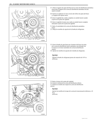 1B - 34 SOHC MOTOR MECANICO
27. Alinee el agujero de ajuste del brazo de la correa de distribución automática
tensor para el agujero de la correa de distribución automática de diez
soporte sionado.
28. Inserte un conductor 4,5 mm a través del orificio de ajuste del brazo
y el agujero del soporte tensor.
29. Girar el cigüeñal dos vueltas completas en sentido horario usando
el perno de la polea del cigüeñal.
30. Girar el cigüeñal al menos una vuelta en sentido horario completo
utilizando el perno de la polea del cigüeñal.
31. Quite el controlador de la correa de distribución automática
tensor.
32. Afloje los tornillos de sujeción de la bomba de refrigerante.
A102B039
33. Girar la bomba de agua hasta que el puntero del brazo de ajuste
de la correa de distribución tensor automático está alineado con
la muesca en el tensor automático de correa de distribución
soporte.
34. Apriete los tornillos de sujeción de la bomba de refrigerante.
Apretar
Apriete la bomba de refrigerante pernos de retención de 10 N m
(89 lb-in).
A102B041
35. Retire el perno de la polea del cigüeñal.
36. Instale la cubierta de la correa de distribución inferior.
37. Instale los tornillos de la tapa de la correa de distribución
inferior.
Apretar
Apriete los tornillos de la tapa de la correa de sincronización inferiores a 10
N m
(89 lb-in).
A102B008
DAEWOO T-154 BL2,3
 