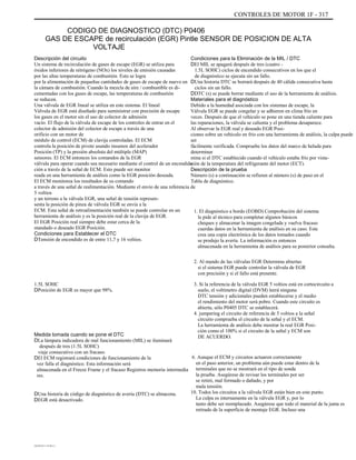 CONTROLES DE MOTOR 1F - 317
CODIGO DE DIAGNOSTICO (DTC) P0406
GAS DE ESCAPE de recirculación (EGR) Pintle SENSOR DE POSICION DE ALTA
VOLTAJE
Descripción del circuito
Un sistema de recirculación de gases de escape (EGR) se utiliza para
óxidos inferiores de nitrógeno (NOx) los niveles de emisión causadas
por las altas temperaturas de combustión. Esto se logra
por la alimentación de pequeñas cantidades de gases de escape de nuevo en
la cámara de combustión. Cuando la mezcla de aire / combustible es di-
cementadas con los gases de escape, las temperaturas de combustión
se reducen.
Una válvula de EGR lineal se utiliza en este sistema. El lineal
Válvula de EGR está diseñado para suministrar con precisión de escape
los gases en el motor sin el uso de colector de admisión
vacío. El flujo de la válvula de escape de los controles de entrar en el
colector de admisión del colector de escape a través de una
orificio con un motor de
módulo de control (ECM) de clavija controladas. El ECM
controla la posición de pivote usando insumos del acelerador
Posición (TP) y la presión absoluta del múltiple (MAP)
sensores. El ECM entonces los comandos de la EGR
válvula para operar cuando sea necesario mediante el control de un encendido
ción a través de la señal de ECM. Esto puede ser monitor
reada en una herramienta de análisis como la EGR posición deseada.
El ECM monitorea los resultados de su comando
a través de una señal de realimentación. Mediante el envío de una referencia de
5 voltios
y un terreno a la válvula EGR, una señal de tensión represen-
senta la posición de pinza de válvula EGR se envía a la
ECM. Esta señal de retroalimentación también se puede controlar en un
herramienta de análisis y es la posición real de la clavija de EGR.
El EGR Posición real siempre debe estar cerca de la
mandado o deseado EGR Posición.
Condiciones para Establecer el DTC
DTensión de encendido es de entre 11,7 y 16 voltios.
1.5L SOHC
DPosición de EGR es mayor que 98%.
Condiciones para la Eliminación de la MIL / DTC
DEl MIL se apagará después de tres (cuatro -
1.5L SOHC) ciclos de encendido consecutivos en los que el
de diagnóstico se ejecuta sin un fallo.
DUna historia DTC se borrará después de 40 cálida consecutiva hasta
ciclos sin un fallo.
DDTC (s) se puede borrar mediante el uso de la herramienta de análisis.
Materiales para el diagnóstico
Debido a la humedad asociada con los sistemas de escape, la
Válvula EGR se puede congelar y se adhieren en clima frío en
veces. Después de que el vehículo se pone en una tienda caliente para
las reparaciones, la válvula se calienta y el problema desaparece.
Al observar la EGR real y deseado EGR Posi-
ciones sobre un vehículo en frío con una herramienta de análisis, la culpa puede
ser
fácilmente verificada. Compruebe los datos del marco de helada para
determinar
mina si el DTC establecido cuando el vehículo estaba frío por vista-
ción de la temperatura del refrigerante del motor (ECT).
Descripción de la prueba
Número (s) a continuación se refieren al número (s) de paso en el
Tabla de diagnóstico.
1. El diagnóstico a bordo (EOBD) Comprobación del sistema
le pide al técnico para completar algunos básicos
cheques y almacenar la imagen congelada y vuelva fracaso
cuerdas datos en la herramienta de análisis en su caso. Este
crea una copia electrónica de los datos tomados cuando
se produjo la avería. La información es entonces
almacenada en la herramienta de análisis para su posterior consulta.
2. Al mando de las válvulas EGR Determina abiertas
si el sistema EGR puede controlar la válvula de EGR
con precisión y si el fallo está presente.
3. Si la referencia de la válvula EGR 5 voltios está en cortocircuito a
suelo, el voltímetro digital (DVM) leerá ninguna
DTC tensión y adicionales pueden establecerse y el medio
el rendimiento del motor será pobre. Cuando este circuito es
abierta, sólo P0405 DTC se establecerá.
4. jumpering el circuito de referencia de 5 voltios a la señal
circuito comprueba el circuito de la señal y el ECM.
La herramienta de análisis debe mostrar la real EGR Posi-
ción como el 100% si el circuito de la señal y ECM son
DE ACUERDO.
6. Aunque el ECM y circuitos actuaron correctamente
en el paso anterior, un problema aún puede estar dentro de la
terminales que no se mostrará en el tipo de sonda
la prueba. Asegúrese de revisar los terminales por ser
se retiró, mal formado o dañado, y por
mala tensión.
10. Todos los circuitos a la válvula EGR están bien en este punto.
La culpa es internamente en la válvula EGR y, por lo
tanto debe ser reemplazado. Asegúrese que todo el material de la junta es
retirado de la superficie de montaje EGR. Incluso una
Medida tomada cuando se pone el DTC
DLa lámpara indicadora de mal funcionamiento (MIL) se iluminará
después de tres (1.5L SOHC)
viaje consecutivo con un fracaso.
DEl ECM registrará condiciones de funcionamiento de la
vez falla el diagnóstico. Esta información será
almacenada en el Freeze Frame y el fracaso Registros memoria intermedia
res.
DUna historia de código de diagnóstico de avería (DTC) se almacena.
DEGR está desactivado.
DAEWOO T-154 BL2,3
 