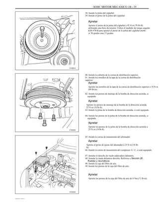SOHC MOTOR MECANICO 1B - 35
38. Instale la polea del cigüeñal.
39. Instale el perno de la polea del cigüeñal.
Apretar
Apriete el perno de la polea del cigüeñal a 95 N m (70 lb-ft)
utilizando una llave de torsión. Utilice el medidor de torque angular
KM-470-B para apretar el perno de la polea del cigüeñal anoth-
er 30 grados más 15 grados.
A102B018
40. Instale la cubierta de la correa de distribución superior.
41. Instale los tornillos de la tapa de la correa de distribución
superior.
Apretar
Apriete los tornillos de la tapa de la correa de distribución superior a 10 N m
(89 lb-in).
42. Instale los pernos de montaje de la bomba de dirección asistida, si
equipada.
Apretar
Apriete los pernos de montaje de la bomba de la dirección asistida
25 N m (18 lb-ft).
43. Instale la polea de la bomba de dirección asistida, si está equipado.
44. Instale los pernos de la polea de la bomba de dirección asistida, si
equipada.
Apretar
A102B005
Apriete los pernos de la polea de la bomba de dirección asistida a
25 N m (18 lb-ft).
45. Instale la correa de transmisión del alternador.
Apretar
Apriete el perno de ajuste del alternador a 25 N m (18 lb-
ft).
46. Instale la correa de transmisión del compresor A / C, si está equipado.
47. Instalar el derecho de rueda salpicadero delantero.
48. Instalar la rueda delantera derecha. Referirse a Sección 2E,
Ruedas y neumáticos.
49. Instale la caja del filtro de aire.
50. Instale los pernos de la caja del filtro de aire.
Apretar
Apriete los pernos de la caja del filtro de aire de 8 Nm (71 lb-in).
A102B002
DAEWOO T-154 BL2,3
 