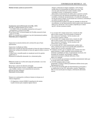 CONTROLES DE MOTOR 1F - 333
Medida tomada cuando se pone el DTC cheques y almacenar la imagen congelada y vuelva fracaso
cuerdas datos en la herramienta de análisis en su caso. Este
crea una copia electrónica de los datos tomados cuando
se produjo la avería. La información es entonces
almacenada en la herramienta de análisis para su posterior consulta.
2. Un sistema de IAC que funciona normalmente será capaz de ser
extendido y retraído por una herramienta y el cambio de exploración
las rpm del motor al ralentí. El movimiento de la válvula es verificada por
un cambio de régimen del motor.
3. Si la herramienta de análisis fue capaz de comandar la válvula IAC
sin problemas, un mal funcionamiento todavía puede existir internamente
dentro de la válvula IAC. Esto se puede comprobar por el check-
ing IAC válvulas resistencia interna.
5. Los circuitos IAC siempre tienen tierra o tensión de señal
nales en ellos en pares. Si la luz de prueba se ilumina en
más o menos de 2 terminales, 1 de los circuitos es de
cortocircuito a tensión o abierta.
6. Los circuitos IAC siempre tienen tierra o tensión de señal
nales en ellos en pares. Si la luz de prueba se ilumina en
más o menos de 2 terminales, 1 de los circuitos es de
cortocircuito a tierra o abierto
8. Los circuitos del IAC están constantemente cambiar entre
suelo y tensión por lo que la luz de prueba debe parpadear en
cuando todos los circuitos conectados a tierra.
10. Cualquier circuitos, que se sospecha como causante de la inter-
queja termitente, se debe comprobar minuciosamente para
terminales respaldados por fuera, el apareamiento incorrecto, roto
terminales de cerraduras, mal formados o dañados,
conexiones de terminal a cableado deficiente o física
daños en el cableado.
12. A la luz de prueba que permanece encendida constantemente indica que
el circuito está en corto a tensión.
14. El ECM reemplazo debe ser repro-
programado. Consulte el último procedimiento teléfono técnico para
Reprogramación ECM.
16. Si no se han encontrado fallos de funcionamiento en este punto y
se establecieron no hay DTC adicionales, consulte "Diagnóstico
Sida "en esta sección para los cheques y información adicionales
mación.
Condiciones para la Eliminación de la MIL / DTC
DEl MIL se apagará después de tres (cuatro -
1.5L SOHC) ciclos de encendido consecutivos en los que el
de diagnóstico se ejecuta sin un fallo.
DUna historia DTC se borrará después de 40 cálida consecutiva hasta
ciclos sin un fallo.
DDTC (s) se puede borrar mediante el uso de la herramienta de análisis.
Materiales para el diagnóstico
Inspeccione la conexión eléctrica de la válvula IAC para el buen
apareamiento.
Inspeccione el cableado por daños.
Inspeccione el tornillo de tope del acelerador en busca de signos de deterioro.
Inspeccione varillaje del acelerador en busca de signos de unión o excesivo
desgaste.
A ralentí lento o inestable puede ser causada por uno de los guiente
condiciones si-:
DSistema de combustible demasiado rica o demasiado pobre.
DMaterial extraño en el orificio del cuerpo del acelerador o en el aire
sistema de inducción.
DUna fuga o colector de admisión restringida.
DSobrecarga del motor excesiva. Compruebe monar incautado
leys, bombas, motores o en la transmisión de accesorios,
DAceite de motor sobrepeso.
Descripción de la prueba
Número (s) a continuación se refieren al número (s) de paso en el
Tabla de diagnóstico.
1. El diagnóstico a bordo (EOBD) Comprobación del sistema
le pide al técnico para completar algunos básicos
DAEWOO T-154 BL2,3
 