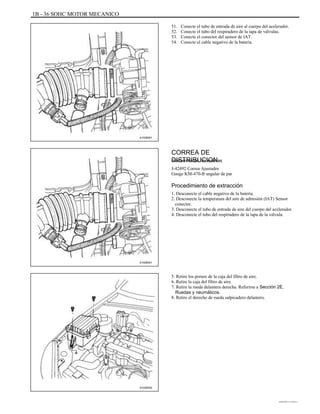 1B - 36 SOHC MOTOR MECANICO
51.
52.
53.
54.
Conecte el tubo de entrada de aire al cuerpo del acelerador.
Conecte el tubo del respiradero de la tapa de válvulas.
Conecte el conector del sensor de IAT.
Conecte el cable negativo de la batería.
A102B001
CORREA DE
DISTRIBUCIONHerramientas necesarias
J-42492 Correa Ajustador
Gauge KM-470-B angular de par
Procedimiento de extracción
1. Desconecte el cable negativo de la batería.
2. Desconecte la temperatura del aire de admisión (IAT) Sensor
conector.
3. Desconecte el tubo de entrada de aire del cuerpo del acelerador.
4. Desconecte el tubo del respiradero de la tapa de la válvula.
A102B001
5. Retire los pernos de la caja del filtro de aire.
6. Retire la caja del filtro de aire.
7. Retire la rueda delantera derecha. Referirse a Sección 2E,
Ruedas y neumáticos.
8. Retire el derecho de rueda salpicadero delantero.
A102B002
DAEWOO T-154 BL2,3
 