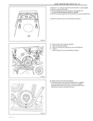SOHC MOTOR MECANICO 1B - 37
9. Retire el A / C correa de transmisión del compresor, si está equipado.
10. Retire la correa del alternador.
11. Retire la bomba de dirección asistida, si está equipado. Re-
fer a Sección 6B, Bomba de dirección asistida.
12. Retire los tornillos superiores de la cubierta de la correa de distribución.
13. Retire la cubierta de la correa de distribución superior.
A102B003
14.
15.
16.
17.
Retire el perno de la polea del cigüeñal.
Retire la polea del cigüeñal.
Retire los tornillos de la tapa de la correa de distribución
inferior.
Retire la tapa de la correa de distribución inferior.
A102B008
18. Instale el perno de la polea del cigüeñal.
19. Utilizando el perno de la polea del cigüeñal, gire el cigüeñal
eje de las agujas del reloj hasta que la marca en el cigüeñal
engranaje está alineada con la muesca en la parte inferior de la
cubierta de la correa de distribución trasera.
A102B030
DAEWOO T-154 BL2,3
 