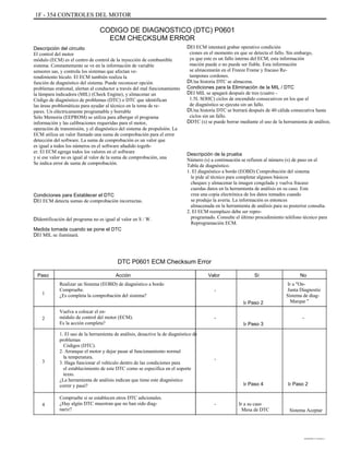 1F - 354 CONTROLES DEL MOTOR
CODIGO DE DIAGNOSTICO (DTC) P0601
ECM CHECKSUM ERROR
Descripción del circuito
El control del motor
módulo (ECM) es el centro de control de la inyección de combustible
sistema. Constantemente se ve en la información de variable
sensores sas, y controla los sistemas que afectan ve-
rendimiento hículo. El ECM también realiza la
función de diagnóstico del sistema. Puede reconocer opción
problemas erational, alertan al conductor a través del mal funcionamiento
la lámpara indicadora (MIL) (Check Engine), y almacenar un
Código de diagnóstico de problemas (DTC) o DTC que identifican
las áreas problemáticas para ayudar al técnico en la toma de re-
pares. Un eléctricamente programable y borrable
Sólo Memoria (EEPROM) se utiliza para albergar el programa
información y las calibraciones requeridas para el motor,
operación de transmisión, y el diagnóstico del sistema de propulsión. La
ECM utiliza un valor llamado una suma de comprobación para el error
detección del software. La suma de comprobación es un valor que
es igual a todos los números en el software añadido togeth-
er. El ECM agrega todos los valores en el software
y si ese valor no es igual al valor de la suma de comprobación, una
Se indica error de suma de comprobación.
Condiciones para Establecer el DTC
DEl ECM detecta sumas de comprobación incorrectas.
DIdentificación del programa no es igual al valor en S / W.
Medida tomada cuando se pone el DTC
DEl MIL se iluminará.
DEl ECM intentará grabar operativo condición
ciones en el momento en que se detecta el fallo. Sin embargo,
ya que este es un fallo interno del ECM, esta información
mación puede o no puede ser fiable. Esta información
se almacenarán en el Freeze Frame y fracaso Re-
tampones cordones.
DUna historia DTC se almacena.
Condiciones para la Eliminación de la MIL / DTC
DEl MIL se apagará después de tres (cuatro -
1.5L SOHC) ciclos de encendido consecutivos en los que el
de diagnóstico se ejecuta sin un fallo.
DUna historia DTC se borrará después de 40 cálida consecutiva hasta
ciclos sin un fallo.
DDTC (s) se puede borrar mediante el uso de la herramienta de análisis.
Descripción de la prueba
Número (s) a continuación se refieren al número (s) de paso en el
Tabla de diagnóstico.
1. El diagnóstico a bordo (EOBD) Comprobación del sistema
le pide al técnico para completar algunos básicos
cheques y almacenar la imagen congelada y vuelva fracaso
cuerdas datos en la herramienta de análisis en su caso. Este
crea una copia electrónica de los datos tomados cuando
se produjo la avería. La información es entonces
almacenada en la herramienta de análisis para su posterior consulta.
2. El ECM reemplazo debe ser repro-
programado. Consulte el último procedimiento teléfono técnico para
Reprogramación ECM.
DTC P0601 ECM Checksum Error
Paso
1
Acción
Realizar un Sistema (EOBD) de diagnóstico a bordo
Compruebe.
¿Es completa la comprobación del sistema?
Vuelva a colocar el en-
módulo de control del motor (ECM).
Es la acción completa?
1. El uso de la herramienta de análisis, desactive la de diagnóstico de
problemas
Códigos (DTC).
2. Arranque el motor y dejar pasar al funcionamiento normal
la temperatura.
3. Haga funcionar el vehículo dentro de las condiciones para
el establecimiento de este DTC como se especifica en el soporte
texto.
¿La herramienta de análisis indican que tiene este diagnóstico
correr y pasó?
Compruebe si se establecen otros DTC adicionales.
¿Hay algún DTC muestran que no han sido diag-
nariz?
Valor
-
Ir Paso 2
-
Ir Paso 3
Sí No
Ir a "On-
Junta Diagnostic
Sistema de diag-
Marque "
-2
3 -
Ir Paso 4 Ir Paso 2
4 - Ir a su caso
Mesa de DTC Sistema Aceptar
DAEWOO T-154 BL2,3
 