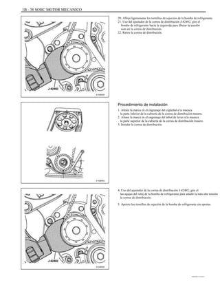 1B - 38 SOHC MOTOR MECANICO
20. Afloje ligeramente los tornillos de sujeción de la bomba de refrigerante.
21. Uso del ajustador de la correa de distribución J-42492, gire el
bomba de refrigerante hacia la izquierda para liberar la tensión
sion en la correa de distribución.
22. Retire la correa de distribución.
A102B040
Procedimiento de instalación
1. Alinee la marca en el engranaje del cigüeñal a la muesca
la parte inferior de la cubierta de la correa de distribución trasero.
2. Alinee la marca en el engranaje del árbol de levas a la muesca
la parte superior de la cubierta de la correa de distribución trasero.
3. Instalar la correa de distribución.
A102B042
4. Uso del ajustador de la correa de distribución J-42492, gire el
las agujas del reloj de la bomba de refrigerante para añadir la más alta tensión
la correa de distribución.
5. Apriete los tornillos de sujeción de la bomba de refrigerante sin apretar.
A102B040
DAEWOO T-154 BL2,3
 