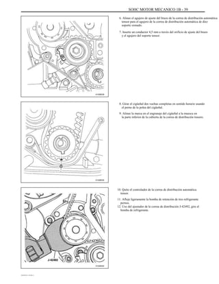 SOHC MOTOR MECANICO 1B - 39
6. Alinee el agujero de ajuste del brazo de la correa de distribución automática
tensor para el agujero de la correa de distribución automática de diez
soporte sionado.
7. Inserte un conductor 4,5 mm a través del orificio de ajuste del brazo
y el agujero del soporte tensor.
A102B039
8. Girar el cigüeñal dos vueltas completas en sentido horario usando
el perno de la polea del cigüeñal.
9. Alinee la marca en el engranaje del cigüeñal a la muesca en
la parte inferior de la cubierta de la correa de distribución trasero.
A102B030
10. Quite el controlador de la correa de distribución automática
tensor.
11. Afloje ligeramente la bomba de retención de tres refrigerante
pernos.
12. Uso del ajustador de la correa de distribución J-42492, gire el
bomba de refrigerante.
A102B040
DAEWOO T-154 BL2,3
 