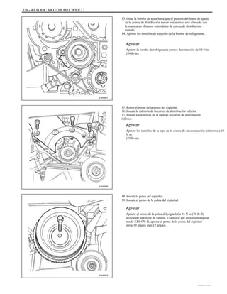 1B - 40 SOHC MOTOR MECANICO
13. Girar la bomba de agua hasta que el puntero del brazo de ajuste
de la correa de distribución tensor automático está alineado con
la muesca en el tensor automático de correa de distribución
soporte.
14. Apriete los tornillos de sujeción de la bomba de refrigerante.
Apretar
Apriete la bomba de refrigerante pernos de retención de 10 N m
(89 lb-in).
A102B041
15. Retire el perno de la polea del cigüeñal.
16. Instale la cubierta de la correa de distribución inferior.
17. Instale los tornillos de la tapa de la correa de distribución
inferior.
Apretar
Apriete los tornillos de la tapa de la correa de sincronización inferiores a 10
N m
(89 lb-in).
A102B008
18. Instale la polea del cigüeñal.
19. Instale el perno de la polea del cigüeñal.
Apretar
Apriete el perno de la polea del cigüeñal a 95 N m (70 lb-ft)
utilizando una llave de torsión. Usando el par de torsión angular
medir KM-470-B, apriete el perno de la polea del cigüeñal
otros 30 grados más 15 grados.
A102B018
DAEWOO T-154 BL2,3
 