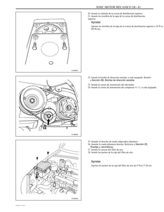 SOHC MOTOR MECANICO 1B - 41
20. Instale la cubierta de la correa de distribución superior.
21. Instale los tornillos de la tapa de la correa de distribución
superior.
Apretar
Apriete los tornillos de la tapa de la correa de distribución superior a 10 N m
(89 lb-in).
A102B003
22. Instale la bomba de dirección asistida, si está equipado. Remitir
a Sección 6B, Bomba de dirección asistida.
23. Instale la correa de transmisión del alternador.
24. Instale la correa de transmisión del compresor A / C, si está equipado.
A102B006
25. Instalar el derecho de rueda salpicadero delantero.
26. Instalar la rueda delantera derecha. Referirse a Sección 2E,
Ruedas y neumáticos.
27. Instale la carcasa del filtro de aire.
28. Instale los pernos de la caja del filtro de aire.
Apretar
Apriete los pernos de la caja del filtro de aire de 8 Nm (71 lb-in).
A102B002
DAEWOO T-154 BL2,3
 