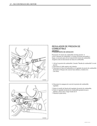 1F - 388 CONTROLES DEL MOTOR
REGULADOR DE PRESION DE
COMBUSTIBLE
(SOHC)Procedimiento de extracción
Precaución: El sistema de combustible está bajo presión. A
evitar el derrame de combustible y el riesgo de lesiones personales o
fuego, es necesario para aliviar la presión del sistema de combustible
Asegúrese antes de desconectar las líneas de combustible.
1. Aliviar la presión del combustible. Consulte "Bomba de combustible" en este
sección.
2. Desconecte el cable negativo de la batería.
3. Desconecte la línea de combustible en el regulador de presión de combustible
deslizando el bloqueo del conector hacia delante y tirando de la
Line fuera.
A102F004
4. Desconecte la manguera de vacío de la presión del combustible
regulador.
5. Retire el tornillo de fijación del regulador de presión de combustible.
6. Retire el regulador de presión de combustible girando de nuevo
adelante y hacia atrás y luego tirando de él.
7. Deseche la junta tórica.
A102F003
DAEWOO T-154 BL2,3
 