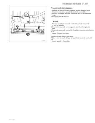 CONTROLES DE MOTOR 1F - 389
Procedimiento de instalación
1. Lubrique una junta tórica nueva con aceite de motor. Instale el nuevo
Junta tórica en el cuerpo regulador de presión de combustible.
2. Inserte el regulador de presión de combustible en el riel de combustible
cuerpo.
3. Coloque el perno de retención.
Apretar
Apriete el regulador de presión de combustible perno de retención de
12 Nm (106 libras-in).
4. Conecte la manguera de vacío a la presión de combustible regulación
lador.
5. Conecte la manguera de combustible al regulador de presión de combustible
en un
empujar el bloqueo en su lugar.
6. Conecte el cable negativo de la batería.
7. Lleve a cabo una prueba de fugas del regulador de presión de combustible
con
el motor apagado y el encendido.A102F092
DAEWOO T-154 BL2,3
 