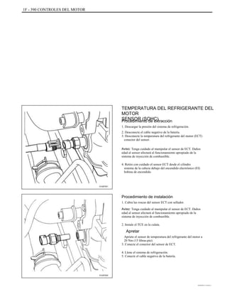 1F - 390 CONTROLES DEL MOTOR
TEMPERATURA DEL REFRIGERANTE DEL
MOTOR
SENSOR (SOHC)Procedimiento de extracción
1. Descargar la presión del sistema de refrigeración.
2. Desconecte el cable negativo de la batería.
3. Desconecte la temperatura del refrigerante del motor (ECT)
conector del sensor.
Aviso: Tenga cuidado al manipular el sensor de ECT. Daños
edad al sensor afectará al funcionamiento apropiado de la
sistema de inyección de combustible.
4. Retire con cuidado el sensor ECT desde el cilindro
sistema de la cabeza debajo del encendido electrónico (EI)
bobina de encendido.
A102F001
Procedimiento de instalación
1. Cubra las roscas del sensor ECT con sellador.
Aviso: Tenga cuidado al manipular el sensor de ECT. Daños
edad al sensor afectará al funcionamiento apropiado de la
sistema de inyección de combustible.
2. Instale el TCE en la culata.
Apretar
Apriete el sensor de temperatura del refrigerante del motor a
20 Nm (15 libras-pie).
3. Conecte el conector del sensor de ECT.
4. Llene el sistema de refrigeración.
5. Conecte el cable negativo de la batería.
A102F002
DAEWOO T-154 BL2,3
 