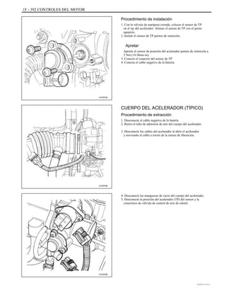 1F - 392 CONTROLES DEL MOTOR
Procedimiento de instalación
1. Con la válvula de mariposa cerrada, colocar el sensor de TP
en el eje del acelerador. Alinear el sensor de TP con el perno
agujeros.
2. Instale el sensor de TP pernos de retención.
Apretar
Apriete el sensor de posición del acelerador pernos de retención a
2 Nm (18 libras-in).
3. Conecte el conector del sensor de TP.
4. Conecte el cable negativo de la batería.
A102F022
CUERPO DEL ACELERADOR (TÍPICO)
Procedimiento de extracción
1. Desconecte el cable negativo de la batería.
2. Retire el tubo de admisión de aire del cuerpo del acelerador.
3. Desconecte los cables del acelerador al abrir el acelerador
y moviendo el cable a través de la ranura de liberación.
A102F095
4. Desconecte las mangueras de vacío del cuerpo del acelerador.
5. Desconecte la posición del acelerador (TP) del sensor y la
conectores de válvula de control de aire de ralentí.
A102F066
DAEWOO T-154 BL2,3
 
