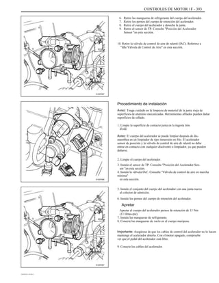 CONTROLES DE MOTOR 1F - 393
6.
7.
8.
9.
Retire las mangueras de refrigerante del cuerpo del acelerador.
Retire los pernos del cuerpo de retención del acelerador.
Retire el cuerpo del acelerador y deseche la junta.
Retire el sensor de TP. Consulte "Posición del Acelerador
Sensor "en esta sección.
10. Retire la válvula de control de aire de ralentí (IAC). Referirse a
"Idle Válvula de Control de Aire" en esta sección.
A102F067
Procedimiento de instalación
Aviso: Tenga cuidado en la limpieza de material de la junta vieja de
superficies de aluminio mecanizadas. Herramientas afilados pueden dañar
superficies de sellado.
1. Limpie la superficie de contacto junta en la ingesta tión
iFold.
Aviso: El cuerpo del acelerador se puede limpiar después de dis-
asamblea en un limpiador de tipo inmersión en frío. El acelerador
sensor de posición y la válvula de control de aire de ralentí no debe
entrar en contacto con cualquier disolvente o limpiador, ya que pueden
dañarse.
2. Limpie el cuerpo del acelerador.
3. Instale el sensor de TP. Consulte "Posición del Acelerador Sen-
sor "en esta sección.
4. Instale la válvula IAC. Consulte "Válvula de control de aire en marcha
mínima"
en esta sección.
5. Instale el conjunto del cuerpo del acelerador con una junta nueva
al colector de admisión.
6. Instale los pernos del cuerpo de retención del acelerador.
A102F066
Apretar
Apretar el cuerpo del acelerador pernos de retención de 15 Nm
(11 libras-pie).
7. Instale las mangueras de refrigerante.
8. Conecte las mangueras de vacío en el cuerpo mariposa.
Importante: Asegúrese de que los cables de control del acelerador no lo hacen
mantenga el acelerador abierto. Con el motor apagado, compruebe
ver que el pedal del acelerador está libre.
9. Conecte los cables del acelerador.
A102F067
DAEWOO T-154 BL2,3
 