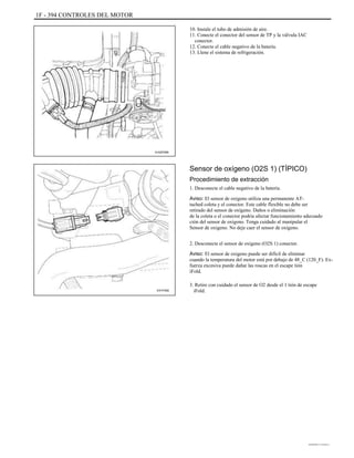 1F - 394 CONTROLES DEL MOTOR
10. Instale el tubo de admisión de aire.
11. Conecte el conector del sensor de TP y la válvula IAC
conector.
12. Conecte el cable negativo de la batería.
13. Llene el sistema de refrigeración.
A102F095
Sensor de oxígeno (O2S 1) (TÍPICO)
Procedimiento de extracción
1. Desconecte el cable negativo de la batería.
Aviso: El sensor de oxígeno utiliza una permanente AT-
tached coleta y el conector. Este cable flexible no debe ser
retirado del sensor de oxígeno. Daños o eliminación
de la coleta o el conector podría afectar funcionamiento adecuado
ción del sensor de oxígeno. Tenga cuidado al manipular el
Sensor de oxigeno. No deje caer el sensor de oxígeno.
2. Desconecte el sensor de oxígeno (O2S 1) conector.
Aviso: El sensor de oxígeno puede ser difícil de eliminar
cuando la temperatura del motor está por debajo de 48_C (120_F). Ex-
fuerza excesiva puede dañar las roscas en el escape tión
iFold.
E41F040
3. Retire con cuidado el sensor de O2 desde el 1 tión de escape
iFold.
DAEWOO T-154 BL2,3
 