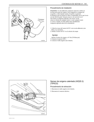 CONTROLES DE MOTOR 1F - 395
Procedimiento de instalación
Importante: Un anti-adherente compuesto especial se utiliza en
los hilos del sensor de oxígeno. Este compuesto se compone de
un grafito y vidrio líquido cuentas. El grafito se quemará
de distancia, pero las perlas de vidrio se mantendrán, por lo que la sen-
sor más fácil de quitar. Sensores nuevos o de servicios se al-
listo tienen el compuesto aplicado a las roscas. Si una
sensor se elimina de cualquier motor y si por cualquier razón
es volver a instalar, los hilos deben tener antiadherente
compuesto aplicado antes de la reinstalación.
1. Cubra las roscas del sensor de O2 1 con un anti-adherente com-
libras, si es necesario.
2. Instale el sensor de O2 1 en el colector de escape.
Apretar
A102F030
Apriete el sensor de oxígeno a 41 Nm (30 libras-pie).
3. Conecte el conector O2S 1.
4. Conecte el cable negativo de la batería.
Sensor de oxígeno calentado (HO2S 2)
(TÍPICO)
Procedimiento de extracción
1. Desconecte el cable negativo de la batería.
2. Desconecte el conector eléctrico.
A402F067
DAEWOO T-154 BL2,3
 