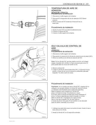 CONTROLES DE MOTOR 1F - 397
TEMPERATURA DE AIRE DE
ADMISION
SENSOR (TÍPICO)Procedimiento de extracción
1. Desconecte el cable negativo de la batería.
2. Desconecte la temperatura del aire de admisión (IAT) Sensor
conector.
3. Retire el sensor de IAT tirando de él fuera del aire in-
tomar tubo.
Procedimiento de instalación
1. Inserte el sensor IAT en el tubo de admisión de aire.
2. Conecte el conector de IAT.
3. Conecte el cable negativo de la batería.
A102F012
IDLE VALVULA DE CONTROL DE
AIRE
(TÍPICO)Procedimiento de extracción
1. Desconecte el cable negativo de la batería.
2. Desconectar el conector de la válvula de control de aire de ralentí (IAC).
3. Retire los tornillos de la válvula de retención del IAC.
Aviso: En las válvulas IAC que han estado en servicio, no lo hagas
empuje el pasador de la válvula. La fuerza necesaria para mover el
perno puede dañar las roscas del tornillo sin fin.
4. Retire la válvula IAC.
5. Limpie la válvula de zona de junta tórica IAC, la válvula de clavija
asiento y el paso de aire con un sistema de combustible adecuado
limpiador. No utilice metil etil cetona.
A102F009
Procedimiento de instalación
Importante: Si va a instalar una nueva válvula IAC, asegúrese de re-
colóquelo con una parte idéntica. La forma IAC pinza de válvula
y el diámetro están diseñados para la aplicación específica.
Medir la distancia entre la punta de la válvula IAC
perno y la brida de montaje. Si la distancia es mayor
de 28 mm, utilice la presión del dedo para retraer lentamente el
pivote. La fuerza requerida para retraer el pasador no lo hará
dañar la válvula IAC. El propósito de el ajuste 28 mm
ting es evitar que el pasador IAC de tocar fondo en
el asiento de pivote. Este ajuste 28 mm también es una adecuada
ajuste de ralentí controlado en un reinicio.
1. Lubrique una junta tórica nueva con aceite de motor. Instale el nuevo
Junta tórica en la válvula.
2. Instale la válvula IAC en el cuerpo del acelerador.
A102F010
DAEWOO T-154 BL2,3
 