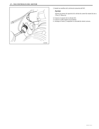 1F - 398 CONTROLES DEL MOTOR
3. Instale los tornillos de la válvula de retención del IAC.
Apretar
Apriete los pernos de sujeción de la válvula de control de ralentí de aire a
3 Nm (27 libras-in).
4. Conecte el conector de la válvula IAC.
5. Conecte el cable negativo de la batería.
6. Arranque el motor y comprobar la velocidad de ralentí correcta.
A102F009
DAEWOO T-154 BL2,3
 