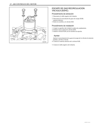 1F - 400 CONTROLES DEL MOTOR
ESCAPE DE GAS RECIRCULACION
VALVULA (SOHC)
Procedimiento de extracción
1. Desconecte el cable negativo de la batería.
2. Desconecte la recirculación de gases de escape (EGR)
conector eléctrico.
3. Retire los tornillos y la válvula EGR.
Procedimiento de instalación
1. Limpie la superficie del cilindro la cabeza de acoplamiento.
2. Instale la nueva junta de la válvula EGR.
3. Instale la válvula EGR con los tornillos de sujeción.
Apretar
Apriete la recirculación de los gases de escape de la válvula de retención
tornillos a 20 Nm (15 lb-ft).
4. Conecte el conector eléctrico de la válvula EGR.
5. Conecte el cable negativo de la batería.
A402F069
DAEWOO T-154 BL2,3
 