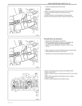 SOHC MOTOR MECANICO 1B - 43
7. Instale el interruptor de presión de aceite.
Apretar
Apriete el interruptor de presión de aceite a 40 N m (30 lb-ft).
8. Conecte el conector eléctrico de la presión del aceite
interruptor.
9. Instale el protector contra salpicaduras de rueda derecha.
10. Revise el nivel de aceite y llenar el aceite a la marca FULL.
A102B019
Procedimiento de extracción
1. Desconecte el cable negativo de la batería.
2. Retire la bomba de dirección asistida, si está equipado. Re-
fer a Sección 6A, sistema de dirección asistida.
3. Retire la correa de distribución. Consulte "Correa" en este
sección.
4. Retire la tapa de la correa de distribución trasera. Consulte "Rear
Timing cubierta de la correa "en esta sección.
5. Desconecte el conector del interruptor de presión de aceite.
A102B019
6. Retire el tornillo del sensor de posición del cigüeñal (CKP).
7. Retire el sensor CKP.
8. Retire el colector de aceite. Consulte "Pan de aceite" en esta sección
ción.
9. Retire el tubo de aspiración de la bomba de aceite y el apoyo
pernos del soporte.
10. Retire el tubo de aspiración de la bomba de aceite.
A102B064
DAEWOO T-154 BL2,3
 