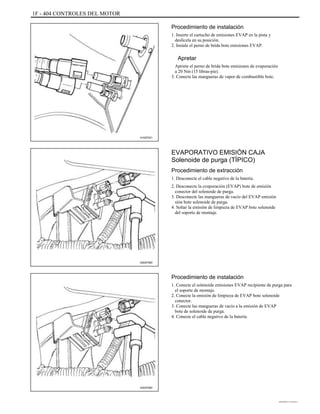 1F - 404 CONTROLES DEL MOTOR
Procedimiento de instalación
1. Inserte el cartucho de emisiones EVAP en la pista y
deslícela en su posición.
2. Instale el perno de brida bote emisiones EVAP.
Apretar
Apriete el perno de brida bote emisiones de evaporación
a 20 Nm (15 libras-pie).
3. Conecte las mangueras de vapor de combustible bote.
A102F021
EVAPORATIVO EMISIÓN CAJA
Solenoide de purga (TÍPICO)
Procedimiento de extracción
1. Desconecte el cable negativo de la batería.
2. Desconecte la evaporación (EVAP) bote de emisión
conector del solenoide de purga.
3. Desconecte las mangueras de vacío del EVAP emisión
sión bote solenoide de purga.
4. Soltar la emisión de limpieza de EVAP bote solenoide
del soporte de montaje.
A202F060
Procedimiento de instalación
1. Conecte el solenoide emisiones EVAP recipiente de purga para
el soporte de montaje.
2. Conecte la emisión de limpieza de EVAP bote solenoide
conector.
3. Conecte las mangueras de vacío a la emisión de EVAP
bote de solenoide de purga.
4. Conecte el cable negativo de la batería.
A202F060
DAEWOO T-154 BL2,3
 