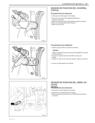 CONTROLES DE MOTOR 1F - 405
SENSOR DE POSICION DEL CIGÜEÑAL
(TÍPICO)
Procedimiento de extracción
1. Desconecte el cable negativo de la batería.
2. Desconecte la posición del cigüeñal (CKP) Sensor
conector en la percha.
3. Retire las correas de sujeción de cableado según sea necesario.
4. Retire el tornillo del sensor CKP retención.
5. Retire el sensor CKP.
A102F096
Procedimiento de instalación
1. Instale el sensor CKP con el perno de retención.
Apretar
Apriete el tornillo del sensor de posición del cigüeñal de retención
a 10 Nm (89 lb-in).
2. Conecte el conector del sensor de CKP en el marco de
soporte.
3. Asegure el cable con las correas de sujeción, según sea necesario.
4. Conecte el cable negativo de la batería.
A102F019
SENSOR DE POSICION DEL ARBOL DE
LEVAS
(SOHC)Procedimiento de extracción
1. Desconecte el cable negativo de la batería.
2. Desconecte el conector eléctrico del sensor.
3. Retire la posición del árbol de levas (CMP) pernos de sensores
y el sensor.
F41F001
DAEWOO T-154 BL2,3
 