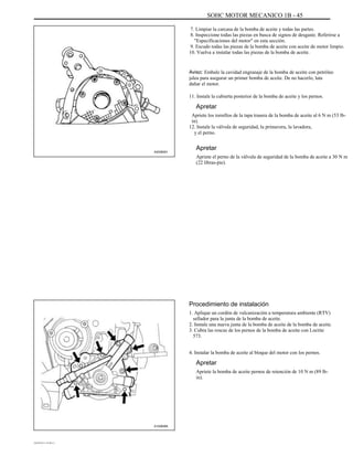 SOHC MOTOR MECANICO 1B - 45
7. Limpiar la carcasa de la bomba de aceite y todas las partes.
8. Inspeccione todas las piezas en busca de signos de desgaste. Referirse a
"Especificaciones del motor" en esta sección.
9. Escudo todas las piezas de la bomba de aceite con aceite de motor limpio.
10. Vuelva a instalar todas las piezas de la bomba de aceite.
Aviso: Embale la cavidad engranaje de la bomba de aceite con petróleo
jalea para asegurar un primer bomba de aceite. De no hacerlo, lata
dañar el motor.
11. Instale la cubierta posterior de la bomba de aceite y los pernos.
Apretar
Apriete los tornillos de la tapa trasera de la bomba de aceite al 6 N m (53 lb-
in).
12. Instale la válvula de seguridad, la primavera, la lavadora,
y el perno.
A202B001
Apretar
Apriete el perno de la válvula de seguridad de la bomba de aceite a 30 N m
(22 libras-pie).
Procedimiento de instalación
1. Aplique un cordón de vulcanización a temperatura ambiente (RTV)
sellador para la junta de la bomba de aceite.
2. Instale una nueva junta de la bomba de aceite de la bomba de aceite.
3. Cubra las roscas de los pernos de la bomba de aceite con Loctite
573.
4. Instalar la bomba de aceite al bloque del motor con los pernos.
Apretar
Apriete la bomba de aceite pernos de retención de 10 N m (89 lb-
in).
A102B065
DAEWOO T-154 BL2,3
 