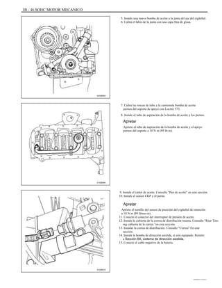 1B - 46 SOHC MOTOR MECANICO
5. Instale una nueva bomba de aceite a la junta del eje del cigüeñal.
6. Cubra el labio de la junta con una capa fina de grasa.
A202B002
7. Cubra las roscas de tubo y la camioneta bomba de aceite
pernos del soporte de apoyo con Loctite 573.
8. Instale el tubo de aspiración de la bomba de aceite y los pernos.
Apretar
Apriete el tubo de aspiración de la bomba de aceite y el apoyo
pernos del soporte a 10 N m (89 lb-in).
A102B064
9. Instale el cárter de aceite. Consulte "Pan de aceite" en esta sección.
10. Instale el sensor CKP y el perno.
Apretar
Apriete el tornillo del sensor de posición del cigüeñal de retención
a 10 N m (89 libras-in).
11. Conecte el conector del interruptor de presión de aceite.
12. Instale la cubierta de la correa de distribución trasera. Consulte "Rear Tim-
ing cubierta de la correa "en esta sección.
13. Instalar la correa de distribución. Consulte "Correa" En este
sección.
14. Instale la bomba de dirección asistida, si está equipado. Remitir
a Sección 6A, sistema de dirección asistida.
15. Conecte el cable negativo de la batería.
A102B019
DAEWOO T-154 BL2,3
 