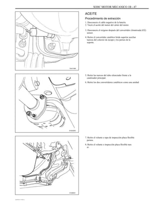 SOHC MOTOR MECANICO 1B - 47
ACEITE
Procedimiento de extracción
1. Desconecte el cable negativo de la batería.
2. Vacíe el aceite del motor del cárter del motor.
3. Desconecte el oxígeno después del convertidor climatizada (O2)
sensor.
4. Retire el convertidor catalítico brida superior auxiliar
tuercas del colector de escape y los pernos de la
soporte.
TAA1F480
5. Retire las tuercas del tubo silenciador frente a la
catalizador principal.
6. Retire los dos convertidores catalíticos como una unidad.
B102G003
7. Retire el volante o tapa de inspección placa flexible
pernos.
8. Retire el volante o inspección placa flexible tura
er.
A102B021
DAEWOO T-154 BL2,3
 