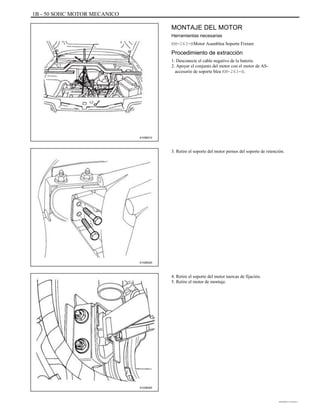 1B - 50 SOHC MOTOR MECANICO
MONTAJE DEL MOTOR
Herramientas necesarias
KM-263-BMotor Asamblea Soporte Fixture
Procedimiento de extracción
1. Desconecte el cable negativo de la batería.
2. Apoyar el conjunto del motor con el motor de AS-
accesorio de soporte blea KM-263-B.
A105B012
3. Retire el soporte del motor pernos del soporte de retención.
A102B020
4. Retire el soporte del motor tuercas de fijación.
5. Retire el motor de montaje.
A102B045
DAEWOO T-154 BL2,3
 