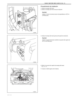 SOHC MOTOR MECANICO 1B - 51
Procedimiento de instalación
1. Instale el montaje del motor.
2. Instale el montaje del motor tuercas de fijación.
Apretar
Apriete el motor de montar tuercas correspondientes a 40 N m
(30 libras-pie).
A102B045
3. Instale el montaje del motor pernos del soporte de retención.
Apretar
Apriete el soporte del motor tornillos de sujeción del soporte de
60 N m (44 libras-pie).
A102B020
4. Retire el accesorio de soporte de montaje del motor
KM-263-M
5. Conecte el cable negativo de la batería.
A105B012
DAEWOO T-154 BL2,3
 