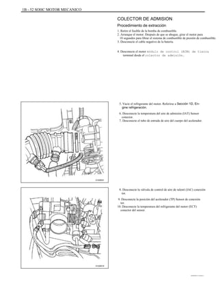 1B - 52 SOHC MOTOR MECANICO
COLECTOR DE ADMISION
Procedimiento de extracción
1. Retire el fusible de la bomba de combustible.
2. Arranque el motor. Después de que se ahogue, girar el motor para
10 segundos para librar el sistema de combustible de presión de combustible.
3. Desconecte el cable negativo de la batería.
4. Desconecte el motor módulo de control (ECM) de tierra
terminal desde el colector de admisión.
5. Vacíe el refrigerante del motor. Referirse a Sección 1D, En-
gine refrigeración.
6. Desconecte la temperatura del aire de admisión (IAT) Sensor
conector.
7. Desconecte el tubo de entrada de aire del cuerpo del acelerador.
A102B001
8. Desconecte la válvula de control de aire de ralentí (IAC) conexión
tor.
9. Desconecte la posición del acelerador (TP) Sensor de conexión
tor.
10. Desconecte la temperatura del refrigerante del motor (ECT)
conector del sensor.
A102B016
DAEWOO T-154 BL2,3
 