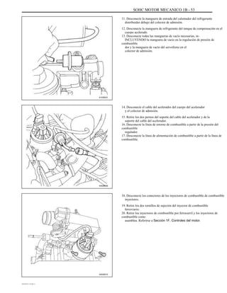 SOHC MOTOR MECANICO 1B - 53
11. Desconecte la manguera de entrada del calentador del refrigerante
distribuidor debajo del colector de admisión.
12. Desconecte la manguera de refrigerante del tanque de compensación en el
cuerpo acelerado.
13. Desconecte todas las mangueras de vacío necesarias, in-
INCLUYENDO la manguera de vacío en la regulación de presión de
combustible
dor y la manguera de vacío del servofreno en el
colector de admisión.
A102B031
14. Desconecte el cable del acelerador del cuerpo del acelerador
y el colector de admisión.
15. Retire los dos pernos del soporte del cable del acelerador y de la
soporte del cable del acelerador.
16. Desconecte la línea de retorno de combustible a partir de la presión del
combustible
regulador.
17. Desconecte la línea de alimentación de combustible a partir de la línea de
combustible.
A402B009
18. Desconecte los conectores de los inyectores de combustible de combustible
inyectores.
19. Retire los dos tornillos de sujeción del inyector de combustible
ferroviario.
20. Retire los inyectores de combustible por ferrocarril y los inyectores de
combustible como
asamblea. Referirse a Sección 1F, Controles del motor.
A402B010
DAEWOO T-154 BL2,3
 