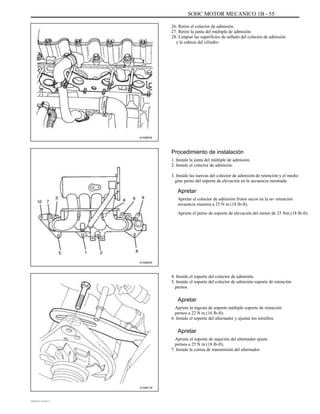 SOHC MOTOR MECANICO 1B - 55
26. Retire el colector de admisión.
27. Retire la junta del múltiple de admisión.
28. Limpiar las superficies de sellado del colector de admisión
y la cabeza del cilindro.
A102B034
Procedimiento de instalación
1. Instale la junta del múltiple de admisión.
2. Instale el colector de admisión.
3. Instale las tuercas del colector de admisión de retención y el medio
gine perno del soporte de elevación en la secuencia mostrada.
Apretar
Apretar el colector de admisión frutos secos en la se- retención
secuencia muestra a 25 N m (18 lb-ft).
Apriete el perno de soporte de elevación del motor de 25 Nm (18 lb-ft).
A102B035
4. Instale el soporte del colector de admisión.
5. Instale el soporte del colector de admisión soporte de retención
pernos.
Apretar
Apriete la ingesta de soporte múltiple soporte de retención
pernos a 22 N m (16 lb-ft).
6. Instale el soporte del alternador y ajustar los tornillos.
Apretar
Apriete el soporte de sujeción del alternador ajuste
pernos a 25 N m (18 lb-ft).
7. Instale la correa de transmisión del alternador.
A102B118
DAEWOO T-154 BL2,3
 