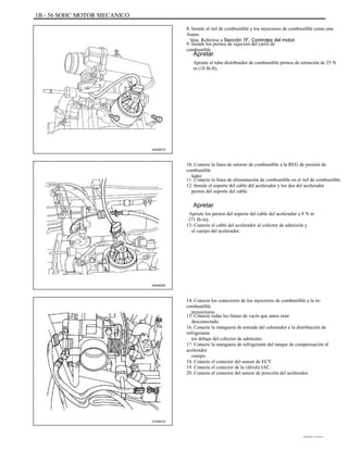 1B - 56 SOHC MOTOR MECANICO
8. Instale el riel de combustible y los inyectores de combustible como una
Asam-
blea. Referirse a Sección 1F, Controles del motor.
9. Instale los pernos de sujeción del carril de
combustible.
Apretar
Apriete el tubo distribuidor de combustible pernos de retención de 25 N
m (18 lb-ft).
A402B010
10. Conecte la línea de retorno de combustible a la REG de presión de
combustible
lador.
11. Conecte la línea de alimentación de combustible en el riel de combustible.
12. Instale el soporte del cable del acelerador y los dos del acelerador
pernos del soporte del cable.
Apretar
Apriete los pernos del soporte del cable del acelerador a 8 N m
(71 lb-in).
13. Conecte el cable del acelerador al colector de admisión y
el cuerpo del acelerador.
A402B005
14. Conecte los conectores de los inyectores de combustible a la in-
combustible
proyectores.
15. Conecte todas las líneas de vacío que antes eran
desconectado.
16. Conecte la manguera de entrada del calentador a la distribución de
refrigerante
tor debajo del colector de admisión.
17. Conecte la manguera de refrigerante del tanque de compensación al
acelerador
cuerpo.
18. Conecte el conector del sensor de ECT.
19. Conecte el conector de la válvula IAC.
20. Conecte el conector del sensor de posición del acelerador.
A102B016
DAEWOO T-154 BL2,3
 