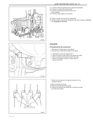 SOHC MOTOR MECANICO 1B - 57
21. Conecte el tubo de entrada de aire al cuerpo del acelerador.
22. Conecte el conector del sensor de IAT.
23. Conecte el terminal de tierra del ECM a la in-
tomar múltiples.
24. Conecte el cable negativo de la batería.
25. Instale el fusible de la bomba de combustible.
26. Vuelva a llenar el sistema de refrigeración del motor. Referirse a Sección
1D, refrigeración del motor.
A102B001
ESCAPE
Procedimiento de extracción
1. Desconecte el cable negativo de la batería.
2. Desconecte los cables de encendido de las bujías.
3.
4.
5.
6.
Desconecte el sensor de oxígeno (O2).
Retire los pernos escudo térmico del colector de escape.
Retire el protector de calor del colector de escape.
Retire el convertidor catalítico auxiliar superior
tuercas de la brida.
TAA1F480
7. Retire los ocho tuercas de escape del colector en el se-
secuencia muestra.
8. Retire el colector de escape.
9. Retire la junta del colector de escape.
10. Limpiar las superficies de sellado de el colector de escape
y la cabeza del cilindro.
A102B037
DAEWOO T-154 BL2,3
 