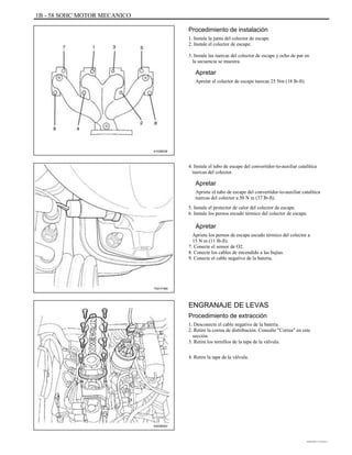 1B - 58 SOHC MOTOR MECANICO
Procedimiento de instalación
1. Instale la junta del colector de escape.
2. Instale el colector de escape.
3. Instale las tuercas del colector de escape y ocho de par en
la secuencia se muestra.
Apretar
Apretar el colector de escape tuercas 25 Nm (18 lb-ft).
A102B038
4. Instale el tubo de escape del convertidor-to-auxiliar catalítica
tuercas del colector.
Apretar
Apriete el tubo de escape del convertidor-to-auxiliar catalítica
tuercas del colector a 50 N m (37 lb-ft).
5. Instale el protector de calor del colector de escape.
6. Instale los pernos escudo térmico del colector de escape.
Apretar
Apriete los pernos de escape escudo térmico del colector a
15 N m (11 lb-ft).
7. Conecte el sensor de O2.
8. Conecte los cables de encendido a las bujías.
9. Conecte el cable negativo de la batería.
TAA1F480
ENGRANAJE DE LEVAS
Procedimiento de extracción
1. Desconecte el cable negativo de la batería.
2. Retire la correa de distribución. Consulte "Correa" en este
sección.
3. Retire los tornillos de la tapa de la válvula.
4. Retire la tapa de la válvula.
A402B003
DAEWOO T-154 BL2,3
 