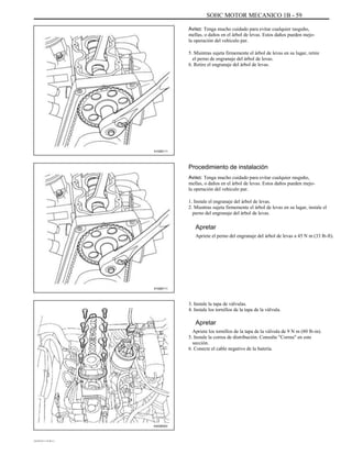 SOHC MOTOR MECANICO 1B - 59
Aviso: Tenga mucho cuidado para evitar cualquier rasguño,
mellas, o daños en el árbol de levas. Estos daños pueden mejo-
la operación del vehículo par.
5. Mientras sujeta firmemente el árbol de levas en su lugar, retire
el perno de engranaje del árbol de levas.
6. Retire el engranaje del árbol de levas.
A102B111
Procedimiento de instalación
Aviso: Tenga mucho cuidado para evitar cualquier rasguño,
mellas, o daños en el árbol de levas. Estos daños pueden mejo-
la operación del vehículo par.
1. Instale el engranaje del árbol de levas.
2. Mientras sujeta firmemente el árbol de levas en su lugar, instale el
perno del engranaje del árbol de levas.
Apretar
Apriete el perno del engranaje del árbol de levas a 45 N m (33 lb-ft).
A102B111
3. Instale la tapa de válvulas.
4. Instale los tornillos de la tapa de la válvula.
Apretar
Apriete los tornillos de la tapa de la válvula de 9 N m (80 lb-in).
5. Instale la correa de distribución. Consulte "Correa" en este
sección.
6. Conecte el cable negativo de la batería.
A402B003
DAEWOO T-154 BL2,3
 