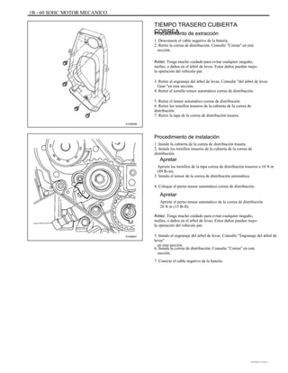 1B - 60 SOHC MOTOR MECANICO
TIEMPO TRASERO CUBIERTA
CORREAProcedimiento de extracción
1. Desconecte el cable negativo de la batería.
2. Retire la correa de distribución. Consulte "Correa" en este
sección.
Aviso: Tenga mucho cuidado para evitar cualquier rasguño,
mellas, o daños en el árbol de levas. Estos daños pueden mejo-
la operación del vehículo par.
3. Retire el engranaje del árbol de levas. Consulte "del árbol de levas
Gear "en esta sección.
4. Retire el tornillo tensor automático correa de distribución.
5. Retire el tensor automático correa de distribución.
6. Retire los tornillos traseros de la cubierta de la correa de
distribución.
7. Retire la tapa de la correa de distribución trasera.
A102B046
Procedimiento de instalación
1. Instale la cubierta de la correa de distribución trasera.
2. Instale los tornillos traseros de la cubierta de la correa de
distribución.
Apretar
Apriete los tornillos de la tapa correa de distribución traseros a 10 N m
(89 lb-in).
3. Instale el tensor de la correa de distribución automática.
4. Coloque el perno tensor automático correa de distribución.
Apretar
Apriete el perno tensor automático de la correa de distribución
20 N m (15 lb-ft).
Aviso: Tenga mucho cuidado para evitar cualquier rasguño,
mellas, o daños en el árbol de levas. Estos daños pueden mejo-
la operación del vehículo par.
A102B041 5. Instale el engranaje del árbol de levas. Consulte "Engranaje del árbol de
levas"
en esta sección.
6. Instale la correa de distribución. Consulte "Correa" en este
sección.
7. Conecte el cable negativo de la batería.
DAEWOO T-154 BL2,3
 