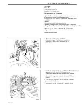 SOHC MOTOR MECANICO 1B - 61
MOTOR
Herramientas necesarias
Gauge KM-470-B angular de par
Procedimiento de extracción
Importante: En los vehículos equipados con una transmisión manual de
eje, la transmisión manual debe retirarse antes de en-
la eliminación del motor. Referirse a Sección 5B, manual de cinco
velocidades
Transeje.
1. Retire el fusible de la bomba de combustible.
2. Arranque el motor. Después de que se ahogue, girar el motor para
10 segundos para librar el sistema de combustible de presión de combustible.
3. Retire la capucha. Referirse a Sección 9R, Front Cuerpo
Fin.
4. Vacíe el aceite del motor.
5. Desconecte el cable negativo de la batería.
6. Desconecte y separe el cable positivo de la batería.
7. Desconecte el cable negativo de la batería del ve-
marco hículo.
A102B013
8. Aprobación de la gestión del aire acondicionado (A / C) del sistema, si
equipada. Referirse a Sección 7B, Control Manual
Calefacción, Ventilación y Aire Acondicionado Sistema.
9. Desconecte la temperatura del aire de admisión (IAT) Sensor
conector.
10. Retire el tubo de admisión de aire del cuerpo del acelerador
y la carcasa del filtro de aire.
11. Desconecte el tubo del respiradero de la tapa de la válvula.
A402B002
DAEWOO T-154 BL2,3
 