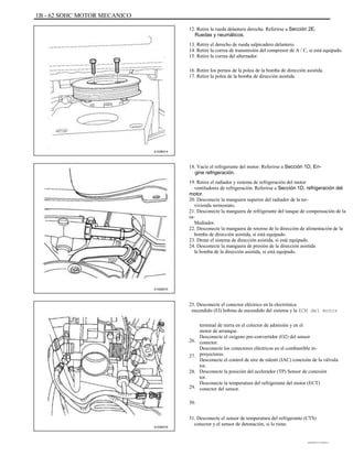 1B - 62 SOHC MOTOR MECANICO
12. Retire la rueda delantera derecha. Referirse a Sección 2E,
Ruedas y neumáticos.
13. Retire el derecho de rueda salpicadero delantero.
14. Retire la correa de transmisión del compresor de A / C, si está equipado.
15. Retire la correa del alternador.
16. Retire los pernos de la polea de la bomba de dirección asistida.
17. Retire la polea de la bomba de dirección asistida.
A102B014
18. Vacíe el refrigerante del motor. Referirse a Sección 1D, En-
gine refrigeración.
19. Retire el radiador y sistema de refrigeración del motor
ventiladores de refrigeración. Referirse a Sección 1D, refrigeración del
motor.
20. Desconecte la manguera superior del radiador de la ter-
vivienda termostato.
21. Desconecte la manguera de refrigerante del tanque de compensación de la
ra-
Mediador.
22. Desconecte la manguera de retorno de la dirección de alimentación de la
bomba de dirección asistida, si está equipado.
23. Drene el sistema de dirección asistida, si está equipado.
24. Desconecte la manguera de presión de la dirección asistida
la bomba de la dirección asistida, si está equipado.
A102B015
25. Desconecte el conector eléctrico en la electrónica
encendido (EI) bobina de encendido del sistema y la ECM del motor
terminal de tierra en el colector de admisión y en el
motor de arranque.
Desconecte el oxígeno pre-convertidor (O2) del sensor
conector.
Desconecte los conectores eléctricos en el combustible in-
proyectores.
Desconecte el control de aire de ralentí (IAC) conexión de la válvula
tor.
Desconecte la posición del acelerador (TP) Sensor de conexión
tor.
Desconecte la temperatura del refrigerante del motor (ECT)
conector del sensor.
26.
27.
28.
29.
30.
A102B016
31. Desconecte el sensor de temperatura del refrigerante (CTS)
conector y el sensor de detonación, si lo tiene.
DAEWOO T-154 BL2,3
 