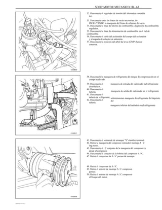 SOHC MOTOR MECANICO 1B - 63
32. Desconecte el regulador de tensión del alternador conexión
tor.
33. Desconecte todas las líneas de vacío necesarias, in-
INCLUYENDO la manguera del freno de refuerzo de vacío.
34. Desconecte la línea de retorno de combustible a la presión de combustible
regulador.
35. Desconecte la línea de alimentación de combustible en el riel de
combustible.
36. Desconecte el cable del acelerador del cuerpo del acelerador
y el soporte de colector de admisión.
37. Desconecte la posición del árbol de levas (CMP) Sensor
conector.
A402B009
38. Desconecte la manguera de refrigerante del tanque de compensación en el
cuerpo acelerado.
39. Desconecte el
distribuidor.
40. Desconecte el
tubería.
41. Desconecte el
tubería de refrigerante.
42. Desconecte el
tubería.
manguera de entrada del calentador del refrigerante
manguera de salida del calentador en el refrigerante
sobretensiones manguera de refrigerante del depósito
del
manguera inferior del radiador en el refrigerante
A102B017
43. Desconecte el solenoide de arranque "S" alambre terminal.
44. Retire la manguera del compresor retenedor montaje A / C
ing perno.
45. Desconecte el / C conjunto de la manguera del compresor A
desde el compresor.
46. Desconecte el conector de la bobina del compresor A / C.
47. Retire el compresor de A / C pernos de montaje.
48. Retire el compresor de A / C.
49. Retire el soporte de montaje A / C compresor
pernos.
50. Retire el soporte de montaje A / C compresor
el bloque del motor.
A102B025
DAEWOO T-154 BL2,3
 