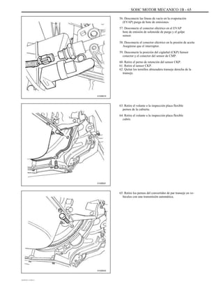 SOHC MOTOR MECANICO 1B - 65
56. Desconecte las líneas de vacío en la evaporación
(EVAP) purga de bote de emisiones.
57. Desconecte el conector eléctrico en el EVAP
bote de emisión de solenoide de purga y el golpe
sensor.
58. Desconecte el conector eléctrico en la presión de aceite
Asegúrese que el interruptor.
59. Desconecte la posición del cigüeñal (CKP) Sensor
conector y el conector del sensor de CMP.
60. Retire el perno de retención del sensor CKP.
61. Retire el sensor CKP.
62. Quitar los tornillos abrazadera transeje derecha de la
transeje.
A102B019
63. Retire el volante o la inspección placa flexible
pernos de la cubierta.
64. Retire el volante o la inspección placa flexible
cubrir.
A102B021
65. Retire los pernos del convertidor de par transeje en ve-
hículos con una transmisión automática.
A102B022
DAEWOO T-154 BL2,3
 
