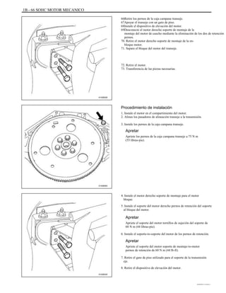 1B - 66 SOHC MOTOR MECANICO
Retire los pernos de la caja campana transeje.
Apoyar el transeje con un gato de piso.
Instale el dispositivo de elevación del motor.
Desconecte el motor derecho soporte de montaje de la
montaje del motor de caucho mediante la eliminación de los dos de retención
pernos.
70. Retire el motor derecho soporte de montaje de la en-
bloque motor.
71. Separe el bloque del motor del transeje.
72. Retire el motor.
73. Transferencia de las piezas necesarias.
66.
67.
68.
69.
A102B020
Procedimiento de instalación
1. Instale el motor en el compartimiento del motor.
2. Alinee los pasadores de alineación transeje a la transmisión.
3. Instale los pernos de la caja campana transeje.
Apretar
Apriete los pernos de la caja campana transeje a 75 N m
(55 libras-pie).
A102B063
4. Instale el motor derecho soporte de montaje para el motor
bloque.
5. Instale el soporte del motor derecho pernos de retención del soporte
al bloque del motor.
Apretar
Apriete el soporte del motor tornillos de sujeción del soporte de
60 N m (44 libras-pie).
6. Instale el soporte-to-soporte del motor de los pernos de retención.
Apretar
Apriete el soporte del motor soporte de montaje-to-motor
pernos de retención de 60 N m (44 lb-ft).
7. Retire el gato de piso utilizado para el soporte de la transmisión
eje.
8. Retire el dispositivo de elevación del motor.
A102B020
DAEWOO T-154 BL2,3
 