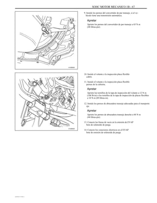 SOHC MOTOR MECANICO 1B - 67
9. Instale los pernos del convertidor de par transeje, si el ve-
hículo tiene una transmisión automática.
Apretar
Apriete los pernos del convertidor de par transeje a 65 N m
(48 libras-pie).
A102B022
10. Instale el volante o la inspección placa flexible
cubrir.
11. Instale el volante o la inspección placa flexible
pernos de la cubierta.
Apretar
Apriete los tornillos de la tapa de inspección del volante a 12 N m
(106 lb-in) o los tornillos de la tapa de inspección de placas flexibles
a 10 N m (89 libras-in).
12. Instale los pernos de abrazadera transeje adecuadas para el transporte
eje.
Apretar
Apriete los pernos de abrazadera transeje derecho a 60 N m
(44 libras-pie).
13. Conecte las líneas de vacío en la emisión de EVAP
bote de solenoide de purga.
A102B024
14. Conecte los conectores eléctricos en el EVAP
bote de emisión de solenoide de purga.
DAEWOO T-154 BL2,3
 