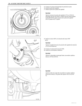 1B - 68 SOHC MOTOR MECANICO
15. Conecte el conector del interruptor de presión de aceite.
16. Instale la polea del cigüeñal.
17. Instale el perno de la polea del cigüeñal.
Apretar
Apriete el perno de la polea del cigüeñal a 95 N m (70 lb-ft)
utilizando una llave de torsión. Usando el par de torsión angular
medir KM-470-B, apriete el perno de la polea del cigüeñal
otros 30 grados más 15 grados.
A102B018
18. Instale el sensor CKP y la retención del sensor CKP
perno.
Apretar
Apriete el tornillo del sensor de posición del cigüeñal de retención
a 10 N m (89 libras-in).
19. Conecte el conector del sensor de CKP.
20. Instale los convertidores catalíticos.
Apretar
Apriete el silenciador-to principal frente convertidor catalítico
tuercas a 30 Nm (22 lb-ft).
B102G003
Apretar
Apriete el tubo de escape del convertidor-to-auxiliar catalítica
tuercas del colector y los pernos del soporte a 40 N m (30 lb-
ft).
TAA1F480
DAEWOO T-154 BL2,3
 