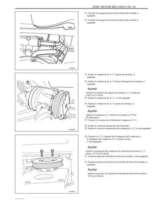 SOHC MOTOR MECANICO 1B - 69
21. Conecte la manguera de presión de dirección asistida, si
equipada.
22. Conecte la manguera de retorno de dirección asistida, si
equipada.
A102B015
23. Instale el compresor de A / C soporte de montaje, si
equipada.
24. Instale el compresor de A / C pernos del soporte de montaje, si
equipada.
Apretar
Apriete los tornillos del soporte de montaje A / C compresor
a 50 N m (37 lb-ft).
25. Instale el compresor de A / C, si está equipado.
26. Instale el compresor de A / C pernos de montaje, si
equipada.
Apretar
Apriete el compresor A / C pernos de montaje a 27 N m
(20 libras-pie).
27. Conecte el conector de la bobina del compresor A / C.
A102B025
28. Instale la correa de transmisión del alternador.
29. Instale la correa de transmisión del compresor A / C, si está equipado.
30. Conecte el A / C conjunto de la manguera del compresor y
la manguera del compresor A / C retener cerrojo,
si está equipado.
Apretar
Apriete la manguera del compresor de retención de montaje A / C
perno a 33 N m (24 lb-ft).
31. Instale la polea de la bomba de dirección asistida, si está equipado.
32. Instale los pernos de la polea de la bomba de dirección asistida, si
equipada.
Apretar
Apriete los pernos de la polea de la bomba de dirección asistida a
25 N m (18 lb-ft).
A102B014
DAEWOO T-154 BL2,3
 