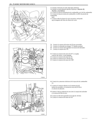 1B - 70 SOHC MOTOR MECANICO
33. Instalar el derecho de rueda salpicadero delantero.
34. Instalar la rueda delantera derecha. Referirse a Sección 2E,
Ruedas y neumáticos
35. Conecte la línea de alimentación de combustible en el riel de combustible.
36. Conecte la línea de retorno de combustible a la REG de presión de
combustible
lador.
37. Conecte todas las líneas de vacío necesarias, incluyendo
ing la manguera del freno de refuerzo de vacío.
A402B009
38.
39.
40.
41.
Conecte el conector del sensor de O2 pre-convertidor.
Conecte el solenoide de arranque "S" alambre terminal.
Conecte el conector del regulador de tensión del alternador.
Conecte el conector de CTS.
42. Conecte el conector del sensor de ECT y el golpe
conector del sensor, si está equipado.
43. Conecte el conector del sensor de TP.
44. Conecte el conector de la válvula IAC.
45. Conecte el conector del sensor de CMP.
A102B016
46. Conecte los conectores eléctricos de la inyección de combustible
res.
47. Conecte el conector eléctrico en el sistema de la IE
bobina de encendido y el terminal de tierra del ECM en
el colector de admisión.
48. Instale el tubo de admisión de aire entre el cuerpo del acelerador
y la carcasa del filtro de aire.
49. Conecte el tubo del respiradero de la tapa de válvulas.
50. Conecte el conector del sensor de IAT.
A102B001
DAEWOO T-154 BL2,3
 