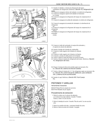 SOHC MOTOR MECANICO 1B - 71
51. Instalar el radiador y sistema de refrigeración del motor
ventiladores de refrigeración. Referirse a Sección 1D, refrigeración del
motor.
52. Conecte la manguera inferior del radiador a la tubería de refrigerante.
53. Conecte la manguera superior del radiador al termostato
la vivienda.
54. Conecte la manguera de refrigerante del tanque de compensación al
radiador.
55. Conecte la manguera de salida del calentador a la tubería de refrigerante.
56. Conecte la manguera de entrada del calentador a la distribución de
refrigerante
tor.
57. Conecte la manguera de refrigerante del tanque de compensación al
refrigerante
tubería.
58. Conecte la manguera de refrigerante del tanque de compensación al
acelerador
cuerpo.
A102B017
59. Conecte el cable del acelerador al cuerpo del acelerador y
el soporte de colector de admisión.
60. Instale el fusible de la bomba de combustible.
61. Conecte el cable negativo de la batería al vehículo
marco.
62. Conecte el cable negativo de la batería a la batería.
63. Conectar y montar el cable positivo de la batería.
64. Vuelva a llenar el cárter del motor con aceite de motor.
65. Vuelva a llenar el sistema de refrigeración del motor. Referirse a Sección
1D, refrigeración del motor.
66. Purgar el sistema de dirección asistida según sea necesario. Re-
fer a Sección 6A, sistema de dirección asistida.
67. Vuelva a llenar el sistema de A / C de refrigerante según sea necesario. Re-
fer a Sección 7B, control manual de calefacción, para ventilación
ción, y sistema de aire acondicionado.
A102B013
68. Instalar el capó. Referirse a Sección 9R, Front Cuerpo
Fin.
PISTONES Y VARILLAS
Herramientas necesarias
KM-427 Piston Pin de conjunto de servicios
KM 470-B Medidor de par angular
Procedimiento de extracción
1. Retire la culata con el colector de admisión
y el colector de escape adjunta. Consulte "Cilindro
Cabeza y Junta "en esta sección.
2. Retire la bandeja de aceite. Consulte "Pan de aceite" en esta sección
ción.
3. Retire los tornillos del tubo / camioneta bomba de aceite.
4. Retire el tubo de aceite de la bomba / recogida.
A102B094
DAEWOO T-154 BL2,3
 