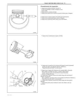 SOHC MOTOR MECANICO 1B - 73
Procedimiento de inspección
1. Inspeccione la biela de flexión o torsión. Si
la biela está doblada o torcida, reemplace el con-
nectar varilla.
2. Inspeccione los cojinetes de biela.
3. Inspeccione extremo de la varilla de conexión inferior para el desgaste.
4. Inspeccione el extremo superior de la biela para la puntuación.
5. Inspeccione el pistón para anotar, grietas y desgaste.
6. Inspeccione el pistón de forma cónica con un micrómetro.
A102B087
7. Inspeccionar el pistón para un ajuste a la biela.
A102B082
8. Inspeccione la superficie de la cubierta del bloque de motor de planitud
usando una regla y una galga de espesores. Referirse a
"Especificaciones del motor" en esta sección.
9. Inspeccione el agujero del rodamiento de concentricidad y alineación
Ment usando un medidor de orificio. Consulte "Motor Especi-
cationes "en esta sección. Si más allá de las especificaciones,
sustituir el bloque del motor.
10. Inspeccione el diámetro interior del cilindro bloque del motor para el
desgaste, de ejecución
cabo, camellones y la forma cónica con una galga de perforación. Referirse a
"Especificaciones del motor" en esta sección.
11. Inspeccione el diámetro interior del cilindro bloque del motor para el
glaseado.
Ligeramente perfeccionar el diámetro interior del cilindro como sea
necesario.
A102B083
DAEWOO T-154 BL2,3
 